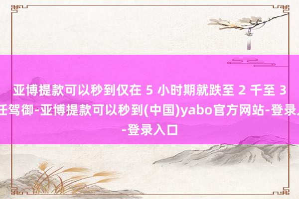 亚博提款可以秒到仅在 5 小时期就跌至 2 千至 3 前任驾御-亚博提款可以秒到(中国)yabo官方网站-登录入口
