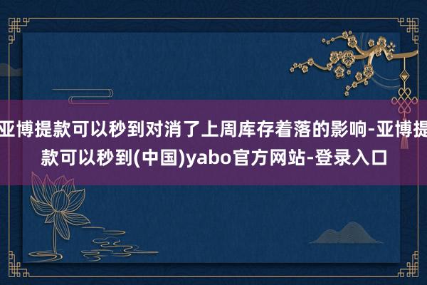亚博提款可以秒到对消了上周库存着落的影响-亚博提款可以秒到(中国)yabo官方网站-登录入口