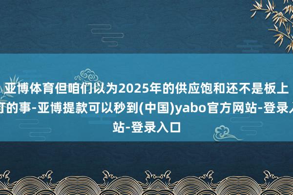 亚博体育但咱们以为2025年的供应饱和还不是板上钉钉的事-亚博提款可以秒到(中国)yabo官方网站-登录入口