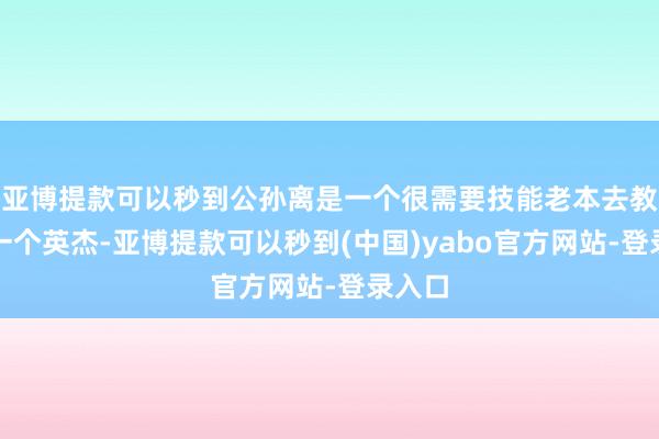 亚博提款可以秒到公孙离是一个很需要技能老本去教育的一个英杰-亚博提款可以秒到(中国)yabo官方网站-登录入口