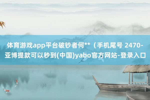 体育游戏app平台破钞者何**（手机尾号 2470-亚博提款可以秒到(中国)yabo官方网站-登录入口