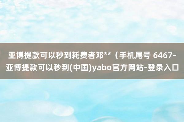 亚博提款可以秒到耗费者邓**（手机尾号 6467-亚博提款可以秒到(中国)yabo官方网站-登录入口