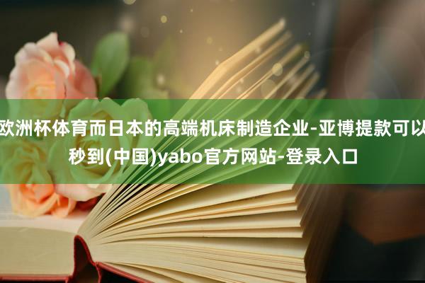 欧洲杯体育而日本的高端机床制造企业-亚博提款可以秒到(中国)yabo官方网站-登录入口
