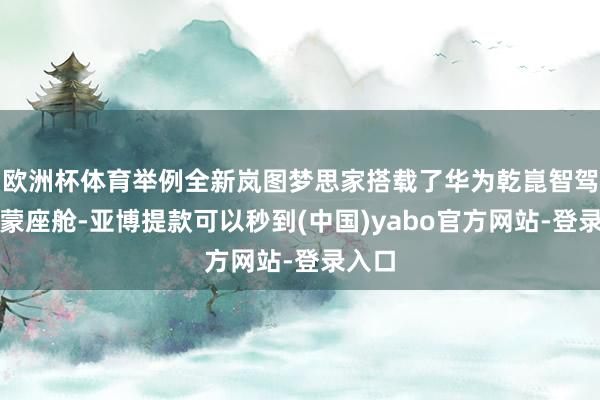欧洲杯体育举例全新岚图梦思家搭载了华为乾崑智驾和鸿蒙座舱-亚博提款可以秒到(中国)yabo官方网站-登录入口