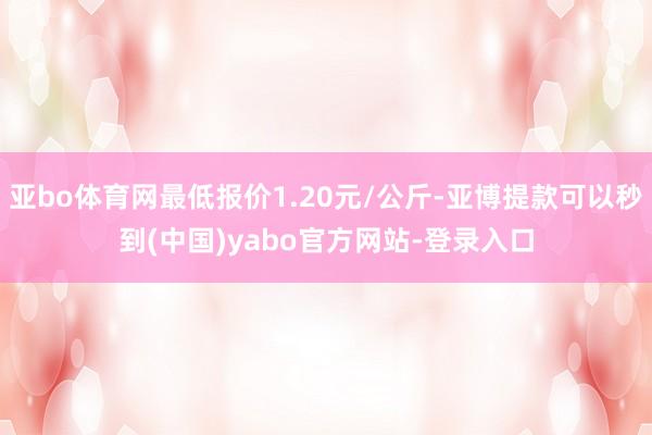 亚bo体育网最低报价1.20元/公斤-亚博提款可以秒到(中国)yabo官方网站-登录入口