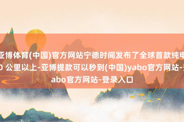 亚博体育(中国)官方网站宁德时间发布了全球首款纯电续航 400 公里以上-亚博提款可以秒到(中国)yabo官方网站-登录入口