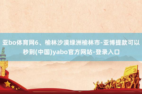 亚bo体育网6、榆林沙漠绿洲榆林市-亚博提款可以秒到(中国)yabo官方网站-登录入口