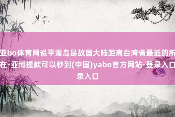 亚bo体育网说平潭岛是故国大陆距离台湾省最近的所在-亚博提款可以秒到(中国)yabo官方网站-登录入口