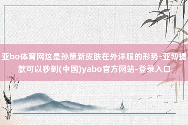 亚bo体育网这是孙策新皮肤在外洋服的形势-亚博提款可以秒到(中国)yabo官方网站-登录入口
