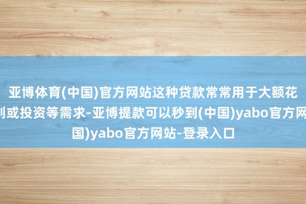亚博体育(中国)官方网站这种贷款常常用于大额花消、企业规划或投资等需求-亚博提款可以秒到(中国)yabo官方网站-登录入口
