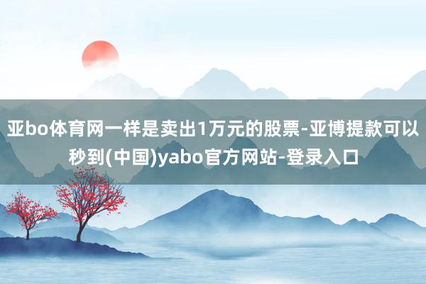 亚bo体育网一样是卖出1万元的股票-亚博提款可以秒到(中国)yabo官方网站-登录入口