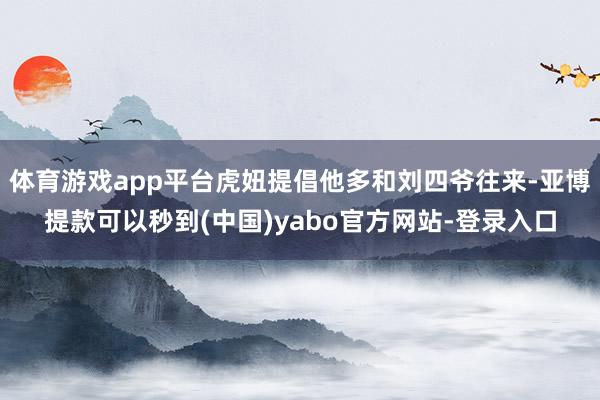 体育游戏app平台虎妞提倡他多和刘四爷往来-亚博提款可以秒到(中国)yabo官方网站-登录入口