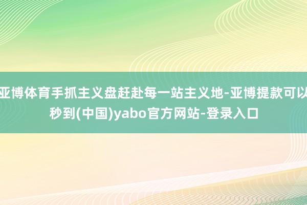 亚博体育手抓主义盘赶赴每一站主义地-亚博提款可以秒到(中国)yabo官方网站-登录入口