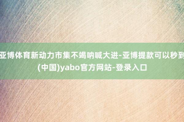 亚博体育新动力市集不竭呐喊大进-亚博提款可以秒到(中国)yabo官方网站-登录入口