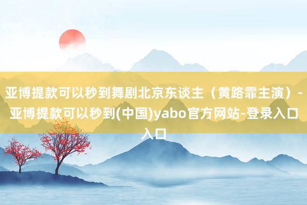 亚博提款可以秒到舞剧北京东谈主（黄路霏主演）-亚博提款可以秒到(中国)yabo官方网站-登录入口
