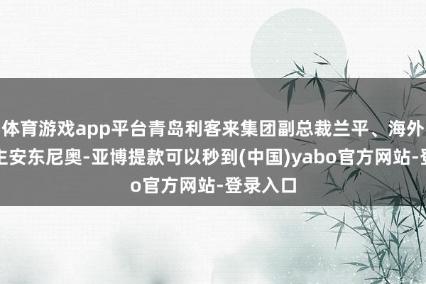 体育游戏app平台青岛利客来集团副总裁兰平、海外友东谈主安东尼奥-亚博提款可以秒到(中国)yabo官方网站-登录入口