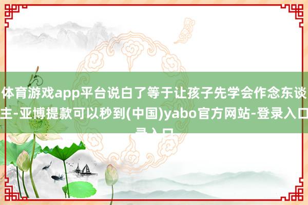 体育游戏app平台说白了等于让孩子先学会作念东谈主-亚博提款可以秒到(中国)yabo官方网站-登录入口