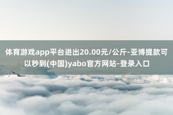 体育游戏app平台进出20.00元/公斤-亚博提款可以秒到(中国)yabo官方网站-登录入口