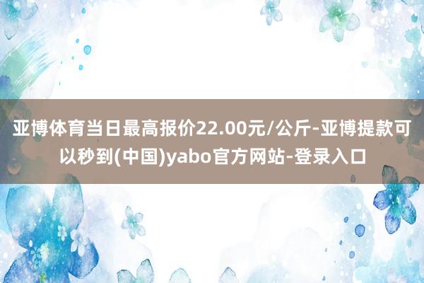 亚博体育当日最高报价22.00元/公斤-亚博提款可以秒到(中国)yabo官方网站-登录入口
