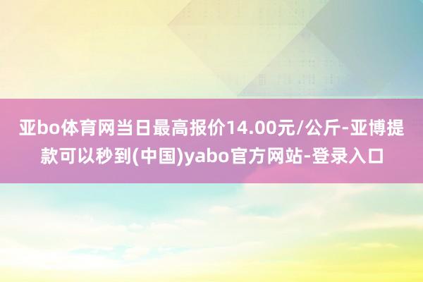 亚bo体育网当日最高报价14.00元/公斤-亚博提款可以秒到(中国)yabo官方网站-登录入口