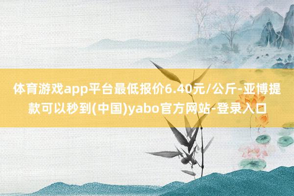 体育游戏app平台最低报价6.40元/公斤-亚博提款可以秒到(中国)yabo官方网站-登录入口