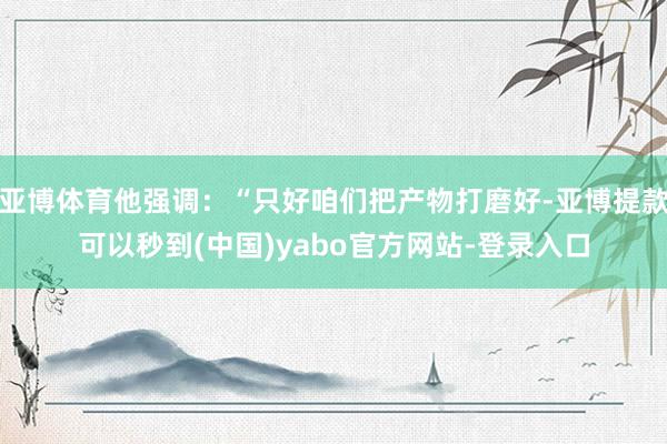 亚博体育他强调：“只好咱们把产物打磨好-亚博提款可以秒到(中国)yabo官方网站-登录入口