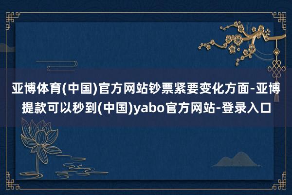 亚博体育(中国)官方网站　　钞票紧要变化方面-亚博提款可以秒到(中国)yabo官方网站-登录入口