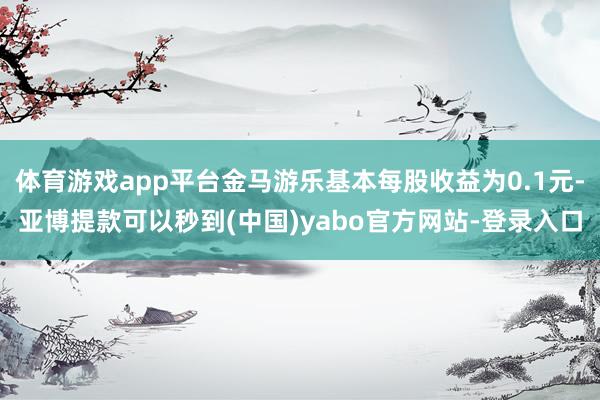 体育游戏app平台金马游乐基本每股收益为0.1元-亚博提款可以秒到(中国)yabo官方网站-登录入口