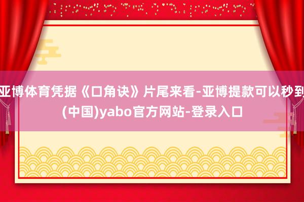 亚博体育凭据《口角诀》片尾来看-亚博提款可以秒到(中国)yabo官方网站-登录入口