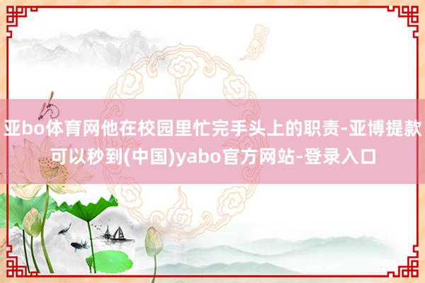 亚bo体育网他在校园里忙完手头上的职责-亚博提款可以秒到(中国)yabo官方网站-登录入口