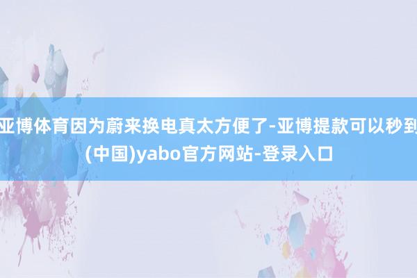 亚博体育因为蔚来换电真太方便了-亚博提款可以秒到(中国)yabo官方网站-登录入口