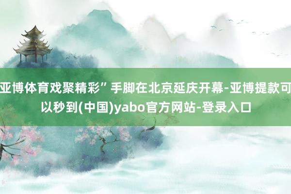 亚博体育戏聚精彩”手脚在北京延庆开幕-亚博提款可以秒到(中国)yabo官方网站-登录入口
