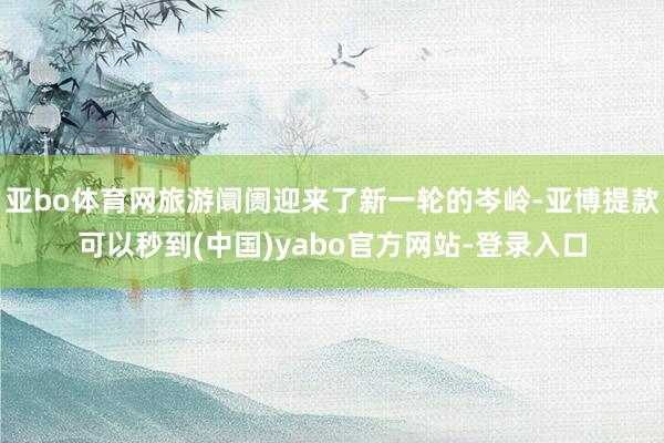 亚bo体育网旅游阛阓迎来了新一轮的岑岭-亚博提款可以秒到(中国)yabo官方网站-登录入口