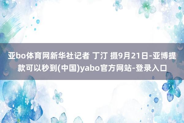 亚bo体育网新华社记者 丁汀 摄9月21日-亚博提款可以秒到(中国)yabo官方网站-登录入口