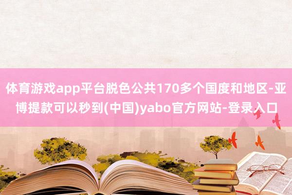 体育游戏app平台脱色公共170多个国度和地区-亚博提款可以秒到(中国)yabo官方网站-登录入口