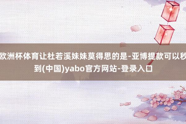 欧洲杯体育让杜若溪妹妹莫得思的是-亚博提款可以秒到(中国)yabo官方网站-登录入口