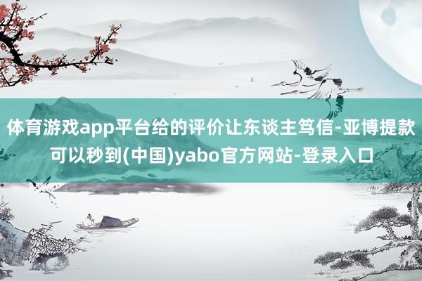 体育游戏app平台给的评价让东谈主笃信-亚博提款可以秒到(中国)yabo官方网站-登录入口