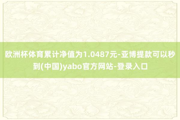 欧洲杯体育累计净值为1.0487元-亚博提款可以秒到(中国)yabo官方网站-登录入口