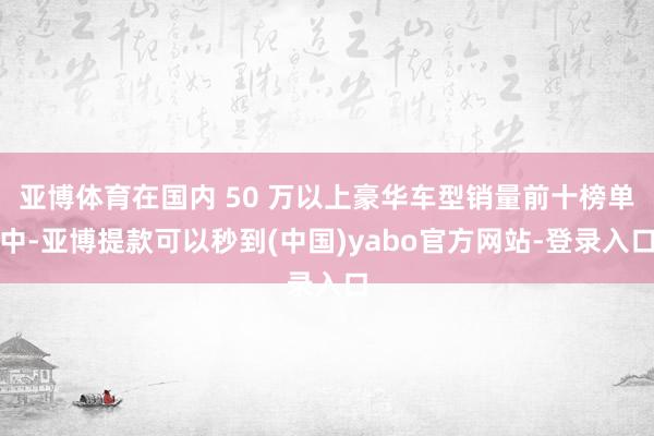 亚博体育在国内 50 万以上豪华车型销量前十榜单中-亚博提款可以秒到(中国)yabo官方网站-登录入口