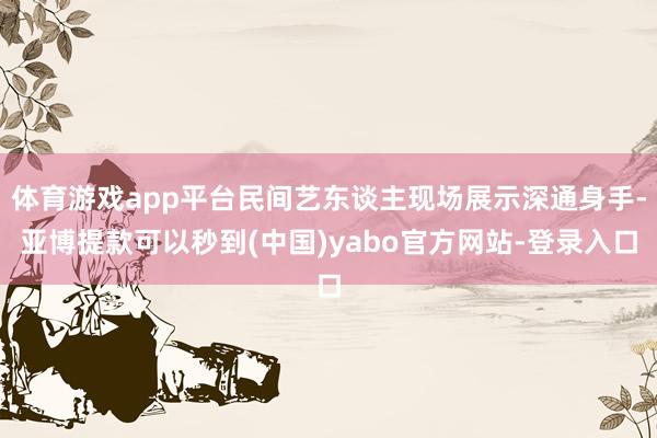 体育游戏app平台民间艺东谈主现场展示深通身手-亚博提款可以秒到(中国)yabo官方网站-登录入口