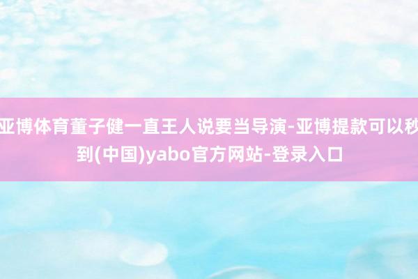 亚博体育董子健一直王人说要当导演-亚博提款可以秒到(中国)yabo官方网站-登录入口