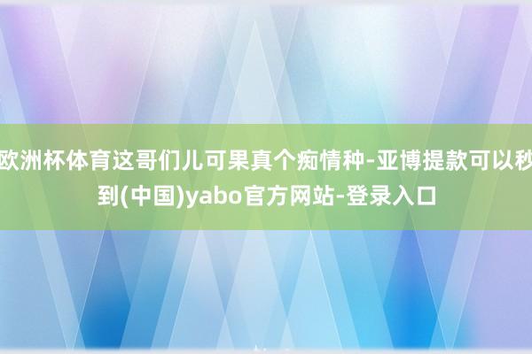 欧洲杯体育这哥们儿可果真个痴情种-亚博提款可以秒到(中国)yabo官方网站-登录入口