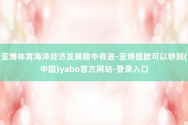 亚博体育海洋经济发展稳中有进-亚博提款可以秒到(中国)yabo官方网站-登录入口