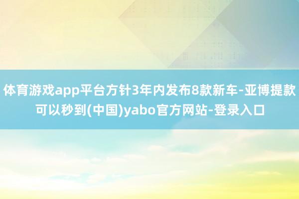 体育游戏app平台方针3年内发布8款新车-亚博提款可以秒到(中国)yabo官方网站-登录入口
