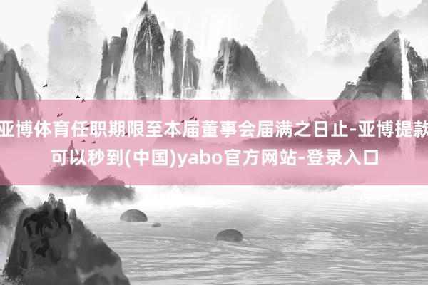 亚博体育任职期限至本届董事会届满之日止-亚博提款可以秒到(中国)yabo官方网站-登录入口