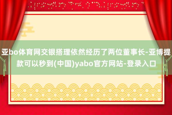 亚bo体育网交银搭理依然经历了两位董事长-亚博提款可以秒到(中国)yabo官方网站-登录入口
