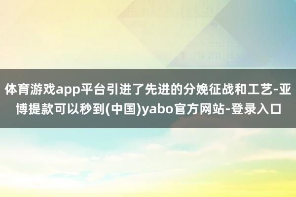 体育游戏app平台引进了先进的分娩征战和工艺-亚博提款可以秒到(中国)yabo官方网站-登录入口
