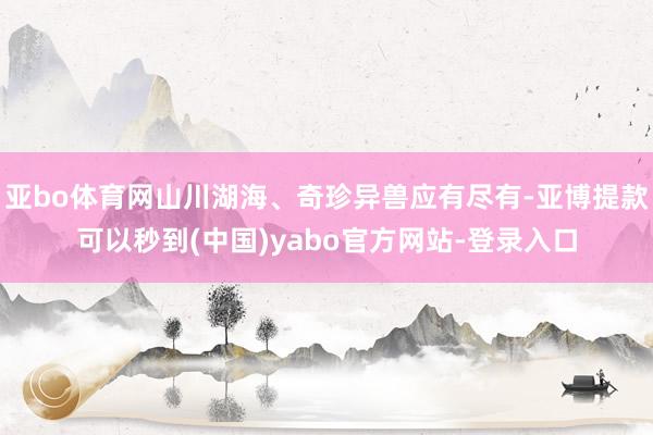 亚bo体育网山川湖海、奇珍异兽应有尽有-亚博提款可以秒到(中国)yabo官方网站-登录入口