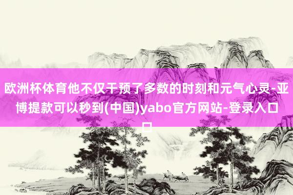 欧洲杯体育他不仅干预了多数的时刻和元气心灵-亚博提款可以秒到(中国)yabo官方网站-登录入口