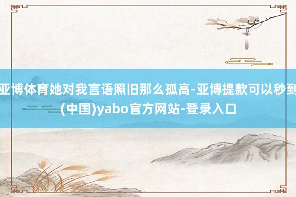 亚博体育她对我言语照旧那么孤高-亚博提款可以秒到(中国)yabo官方网站-登录入口